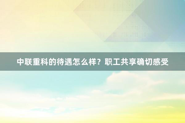 中联重科的待遇怎么样？职工共享确切感受