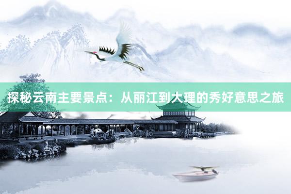 探秘云南主要景点：从丽江到大理的秀好意思之旅