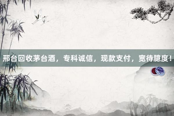 邢台回收茅台酒，专科诚信，现款支付，宽待臆度！